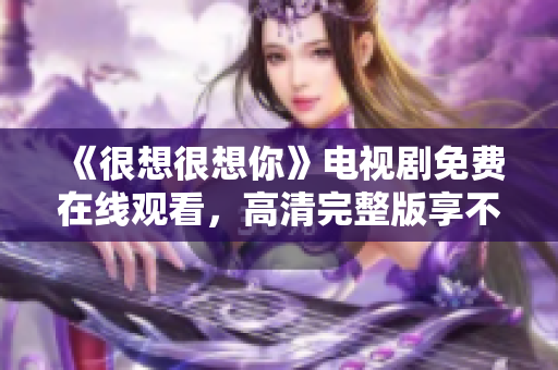 《很想很想你》电视剧免费在线观看，高清完整版享不停！