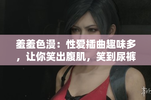 羞羞色漫：性爱插曲趣味多，让你笑出腹肌，笑到尿裤子