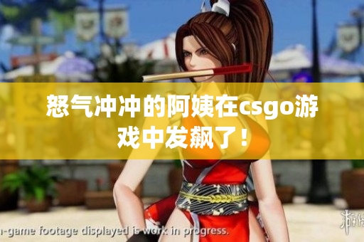 怒气冲冲的阿姨在csgo游戏中发飙了！