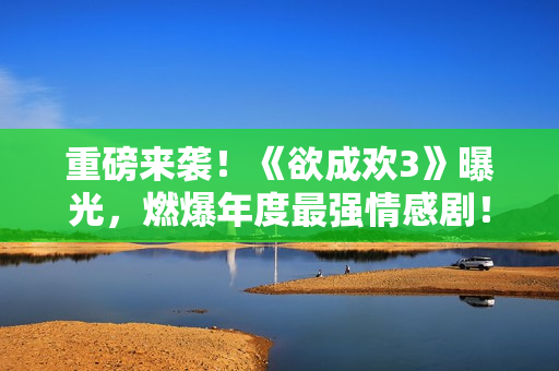 重磅来袭！《欲成欢3》曝光，燃爆年度最强情感剧！