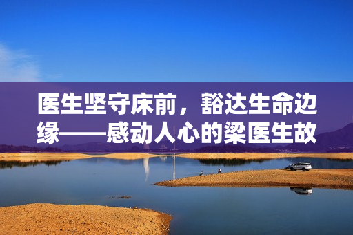医生坚守床前，豁达生命边缘——感动人心的梁医生故事