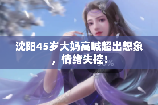 沈阳45岁大妈高喊超出想象，情绪失控！