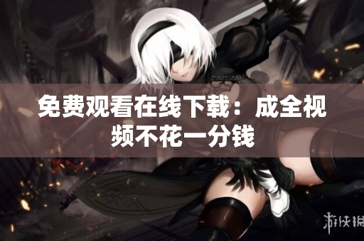 免费观看在线下载：成全视频不花一分钱