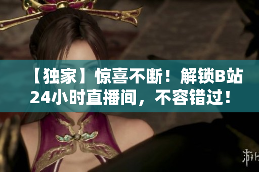 【独家】惊喜不断！解锁B站24小时直播间，不容错过！