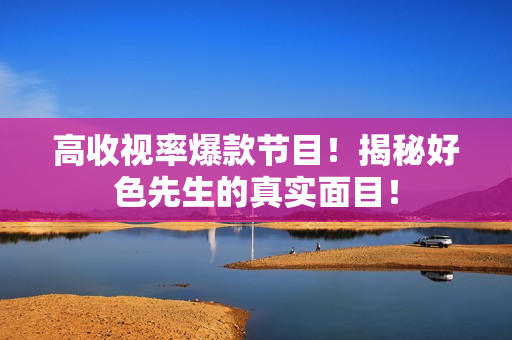 高收视率爆款节目！揭秘好色先生的真实面目！