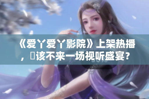 《爱丫爱丫影院》上架热播，妳该不来一场视听盛宴？