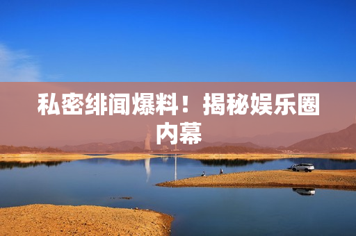 私密绯闻爆料！揭秘娱乐圈内幕