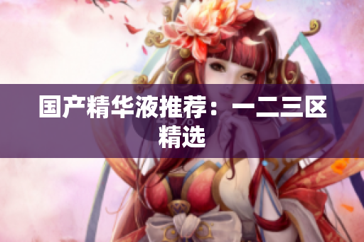 国产精华液推荐：一二三区精选