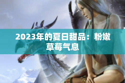 2023年的夏日甜品：粉嫩草莓气息