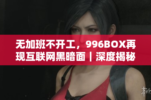 无加班不开工，996BOX再现互联网黑暗面｜深度揭秘