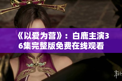 《以爱为营》：白鹿主演36集完整版免费在线观看