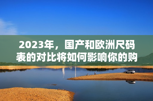 2023年，国产和欧洲尺码表的对比将如何影响你的购物？