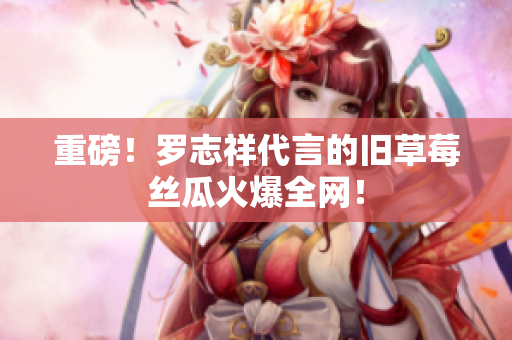 重磅！罗志祥代言的旧草莓丝瓜火爆全网！
