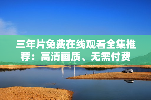 三年片免费在线观看全集推荐：高清画质、无需付费