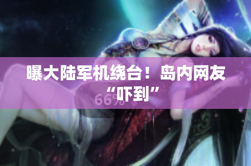 曝大陆军机绕台！岛内网友“吓到”