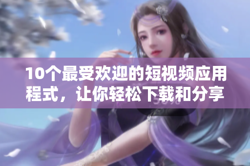 10个最受欢迎的短视频应用程式，让你轻松下载和分享