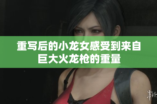 重写后的小龙女感受到来自巨大火龙枪的重量
