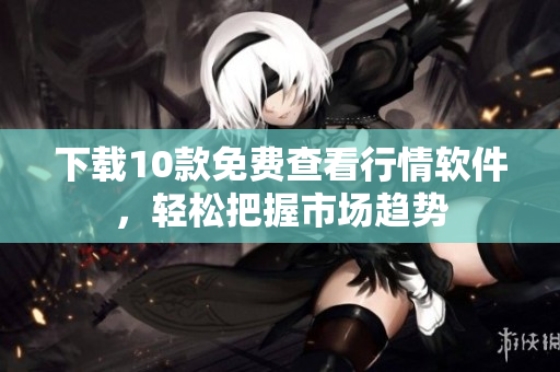 下载10款免费查看行情软件，轻松把握市场趋势