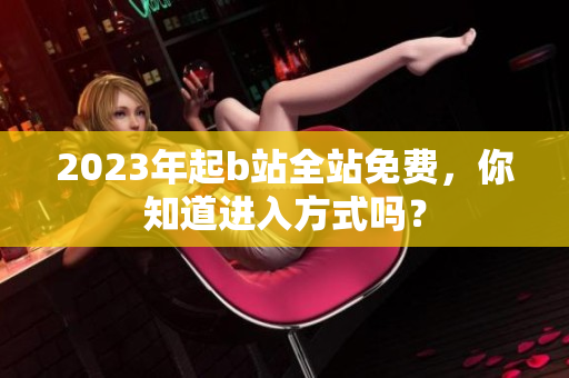 2023年起b站全站免费，你知道进入方式吗？