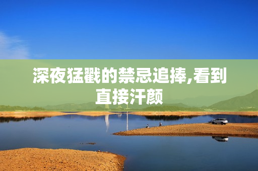 深夜猛戳的禁忌追捧,看到直接汗颜