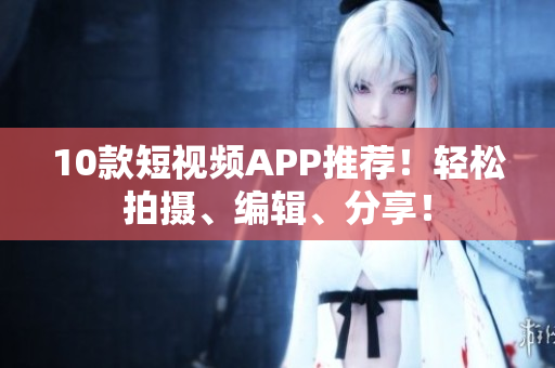 10款短视频APP推荐！轻松拍摄、编辑、分享！
