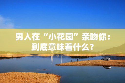 男人在“小花园”亲吻你：到底意味着什么？