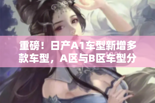 重磅！日产A1车型新增多款车型，A区与B区车型分别亮相！