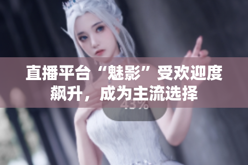 直播平台“魅影”受欢迎度飙升，成为主流选择