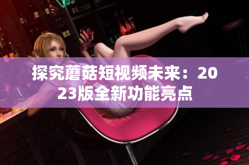 探究蘑菇短视频未来：2023版全新功能亮点