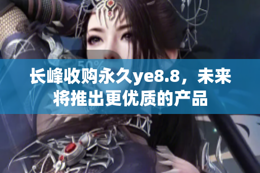 长峰收购永久ye8.8，未来将推出更优质的产品