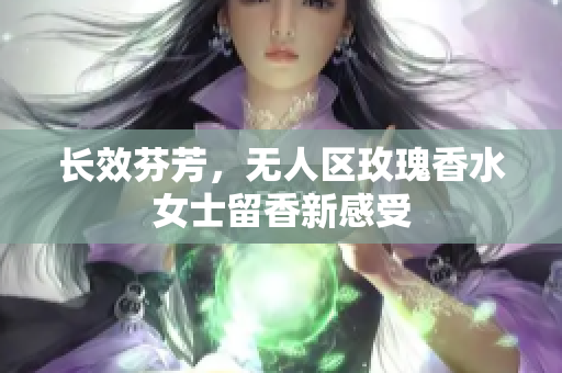 长效芬芳，无人区玫瑰香水女士留香新感受