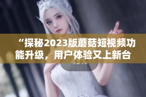 “探秘2023版蘑菇短视频功能升级，用户体验又上新台阶！”