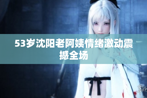 53岁沈阳老阿姨情绪激动震撼全场