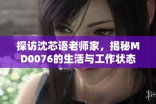 探访沈芯语老师家，揭秘MD0076的生活与工作状态