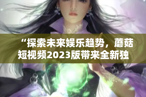 “探索未来娱乐趋势，蘑菇短视频2023版带来全新独特体验！”