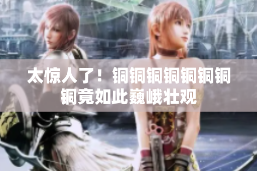 太惊人了！铜铜铜铜铜铜铜铜竟如此巍峨壮观