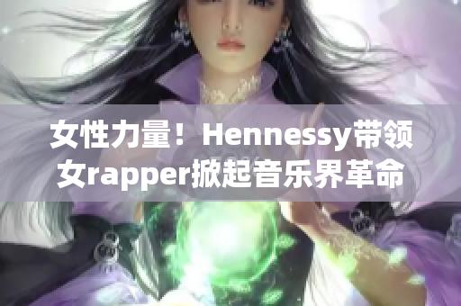 女性力量！Hennessy带领女rapper掀起音乐界革命