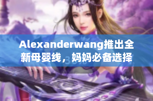 Alexanderwang推出全新母婴线，妈妈必备选择