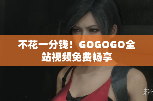 不花一分钱！GOGOGO全站视频免费畅享