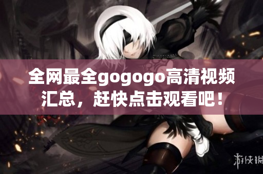 全网最全gogogo高清视频汇总，赶快点击观看吧！