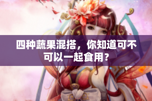 四种蔬果混搭，你知道可不可以一起食用？