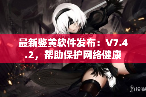 最新鉴黄软件发布：V7.4.2，帮助保护网络健康