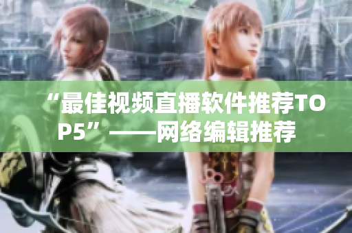 “最佳视频直播软件推荐TOP5”——网络编辑推荐