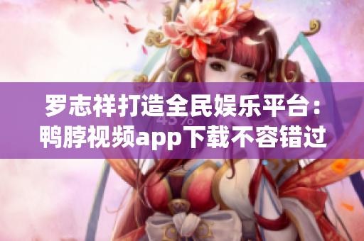罗志祥打造全民娱乐平台：鸭脖视频app下载不容错过