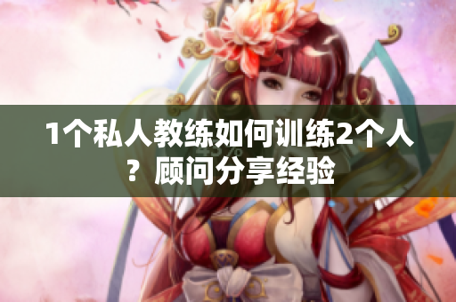 1个私人教练如何训练2个人？顾问分享经验