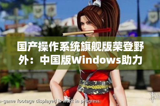 国产操作系统旗舰版荣登野外：中国版Windows助力网络安全