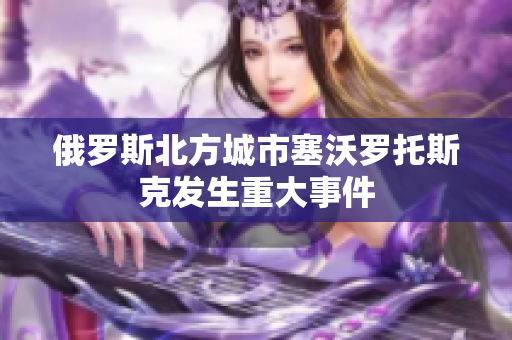 俄罗斯北方城市塞沃罗托斯克发生重大事件