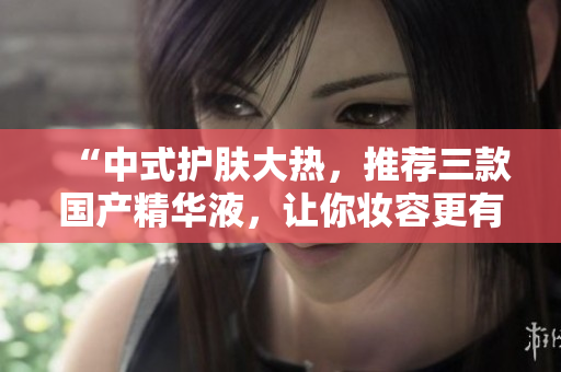 “中式护肤大热，推荐三款国产精华液，让你妆容更有神采！”