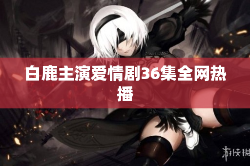 白鹿主演爱情剧36集全网热播