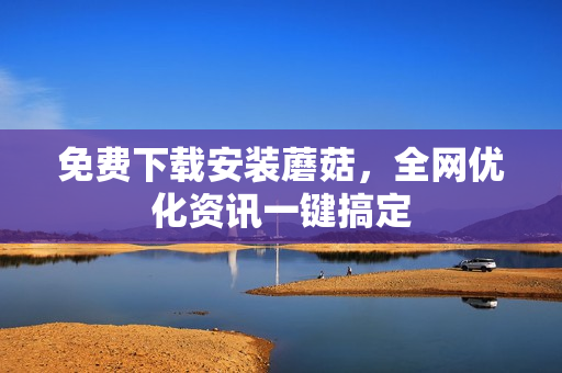 免费下载安装蘑菇，全网优化资讯一键搞定